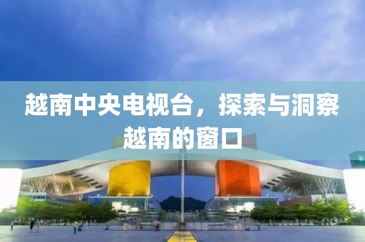 越南中央電視臺，探索與洞察越南的窗口