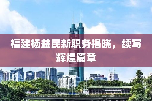 福建楊益民新職務(wù)揭曉，續(xù)寫輝煌篇章