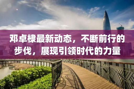 鄧卓棣最新動態(tài)，不斷前行的步伐，展現(xiàn)引領(lǐng)時代的力量
