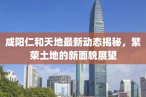 咸陽(yáng)仁和天地最新動(dòng)態(tài)揭秘，繁榮土地的新面貌展望