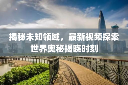 揭秘未知領(lǐng)域，最新視頻探索世界奧秘揭曉時(shí)刻
