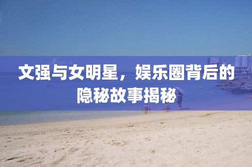 文強(qiáng)與女明星，娛樂圈背后的隱秘故事揭秘