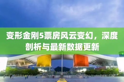 變形金剛5票房風(fēng)云變幻，深度剖析與最新數(shù)據(jù)更新