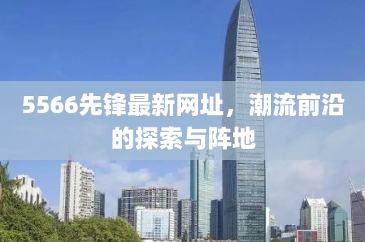 5566先鋒最新網(wǎng)址，潮流前沿的探索與陣地