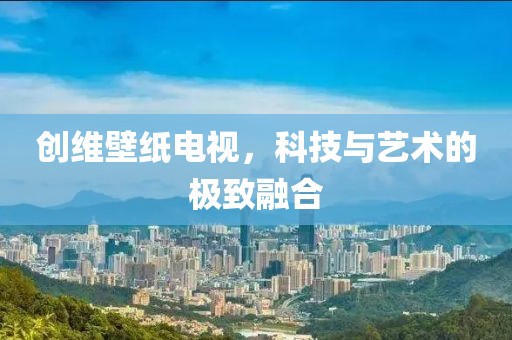 創(chuàng)維壁紙電視，科技與藝術(shù)的極致融合
