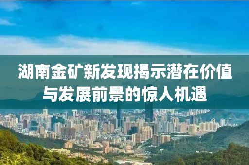 湖南金礦新發(fā)現(xiàn)揭示潛在價值與發(fā)展前景的驚人機遇