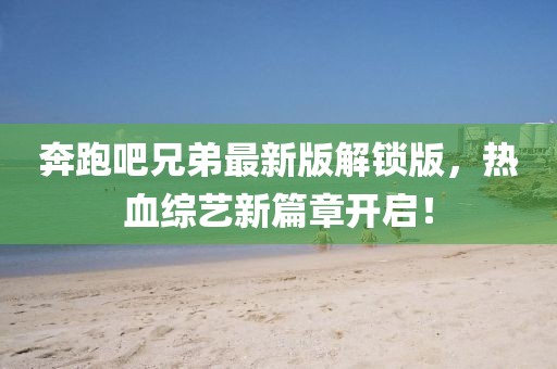 奔跑吧兄弟最新版解鎖版，熱血綜藝新篇章開啟！