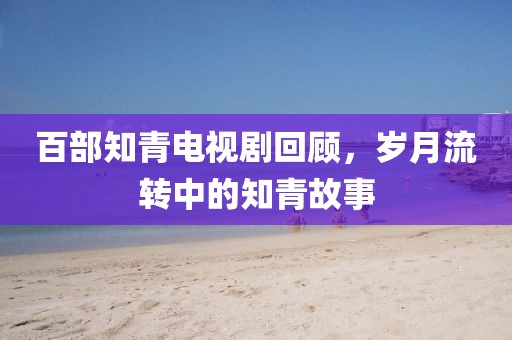 百部知青電視劇回顧，歲月流轉(zhuǎn)中的知青故事