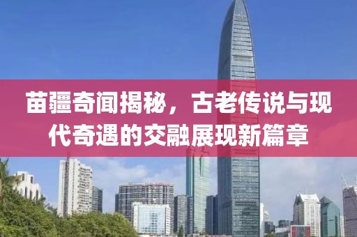 苗疆奇聞揭秘，古老傳說與現(xiàn)代奇遇的交融展現(xiàn)新篇章