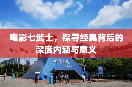 電影七武士，探尋經(jīng)典背后的深度內(nèi)涵與意義