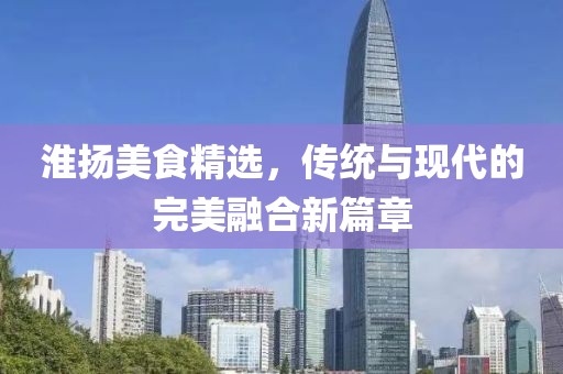淮揚(yáng)美食精選，傳統(tǒng)與現(xiàn)代的完美融合新篇章