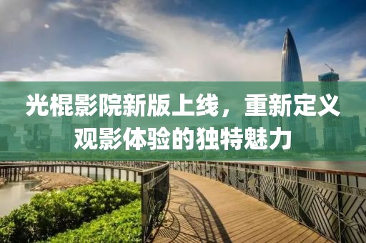 光棍影院新版上線，重新定義觀影體驗(yàn)的獨(dú)特魅力