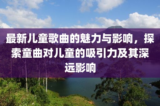 最新兒童歌曲的魅力與影響，探索童曲對兒童的吸引力及其深遠(yuǎn)影響