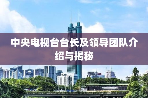 中央電視臺(tái)臺(tái)長(zhǎng)及領(lǐng)導(dǎo)團(tuán)隊(duì)介紹與揭秘