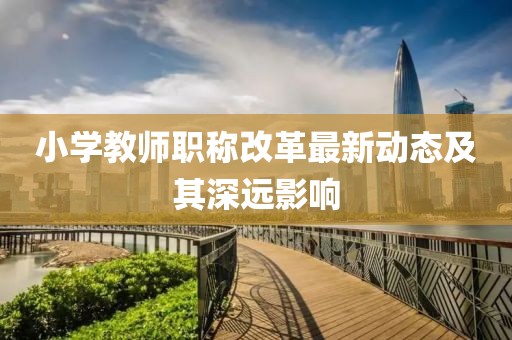 小學(xué)教師職稱改革最新動態(tài)及其深遠影響