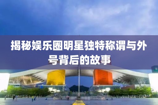 揭秘娛樂圈明星獨特稱謂與外號背后的故事