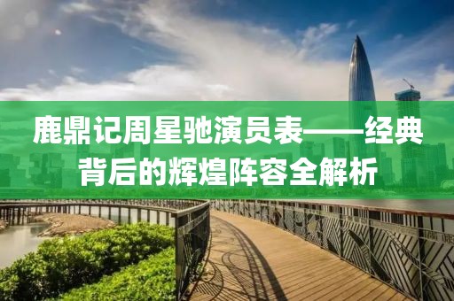鹿鼎記周星馳演員表——經(jīng)典背后的輝煌陣容全解析