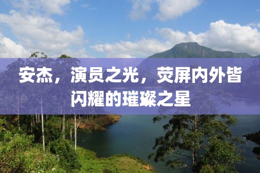 安杰，演員之光，熒屏內(nèi)外皆閃耀的璀璨之星