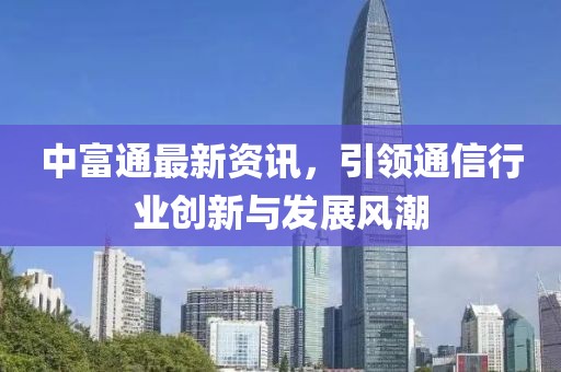 中富通最新資訊，引領(lǐng)通信行業(yè)創(chuàng)新與發(fā)展風(fēng)潮